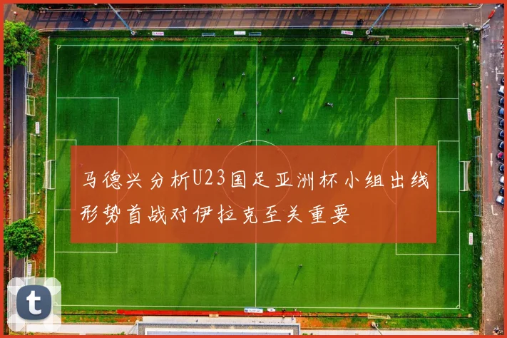 马德兴分析U23国足亚洲杯小组出线形势首战对伊拉克至关重要