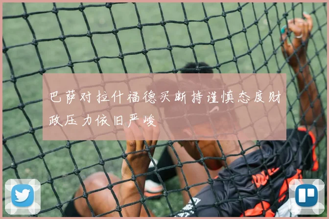 巴萨对拉什福德买断持谨慎态度财政压力依旧严峻