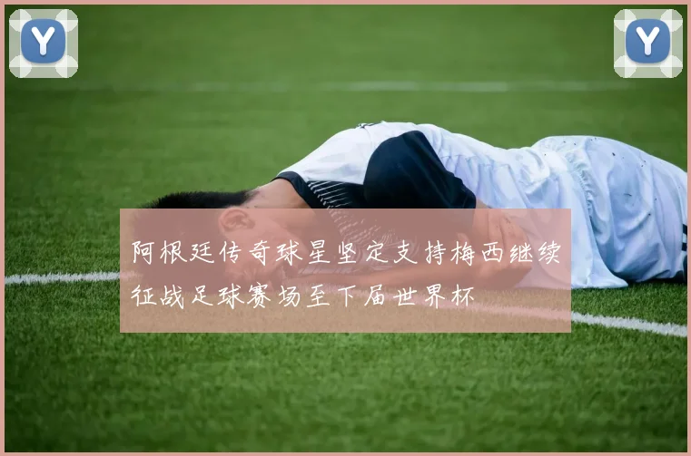 阿根廷传奇球星坚定支持梅西继续征战足球赛场至下届世界杯