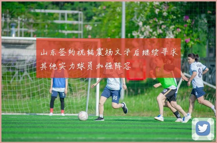 山东签约祝铭震杨文学后继续寻求其他实力球员加强阵容