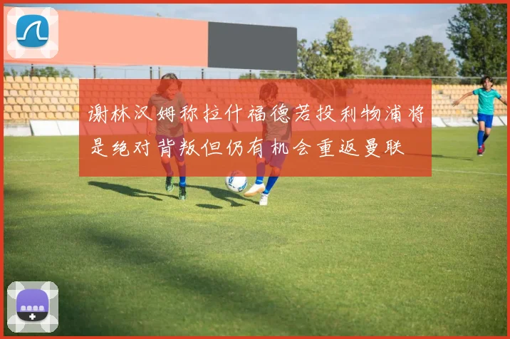 谢林汉姆称拉什福德若投利物浦将是绝对背叛但仍有机会重返曼联