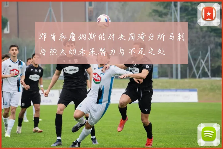 邓肯和詹姆斯的对决周琦分析马刺与热火的未来潜力与不足之处