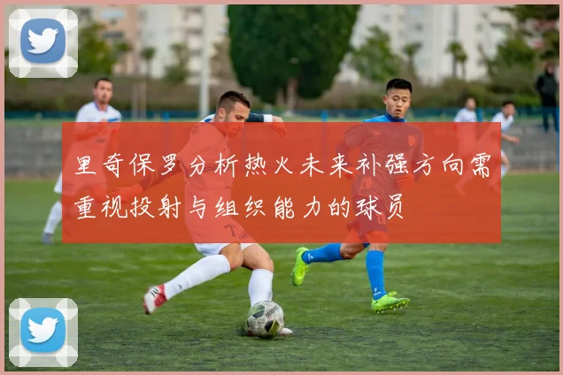 里奇保罗分析热火未来补强方向需重视投射与组织能力的球员
