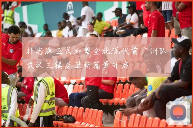 朴志洙正式加盟全北现代前广州队武汉三镇后卫新篇章开启