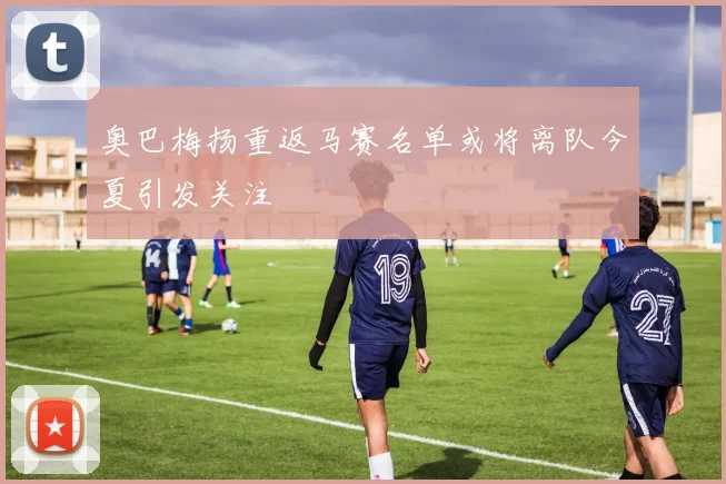 奥巴梅扬重返马赛名单或将离队今夏引发关注