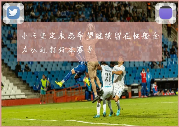 小卡坚定表态希望继续留在快船全力以赴打好本赛季
