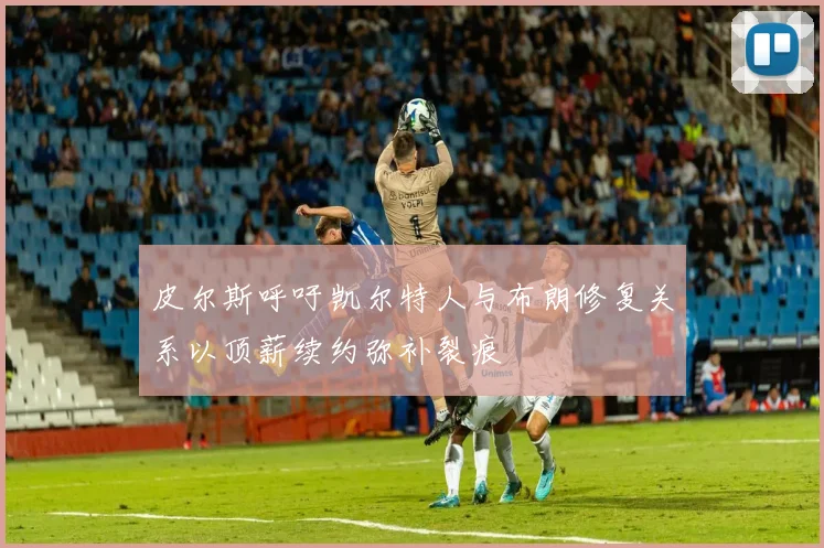 皮尔斯呼吁凯尔特人与布朗修复关系以顶薪续约弥补裂痕
