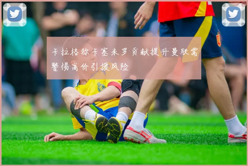 卡拉格称卡塞米罗贡献提升曼联需警惕高价引援风险