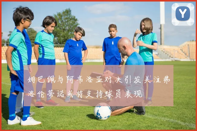 姆巴佩与阿韦洛亚对决引发关注弗洛伦蒂诺或将支持球员表现