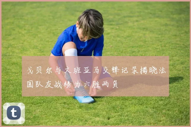 戈贝尔与文班亚马交锋记录揭晓法国队友战绩为六胜两负