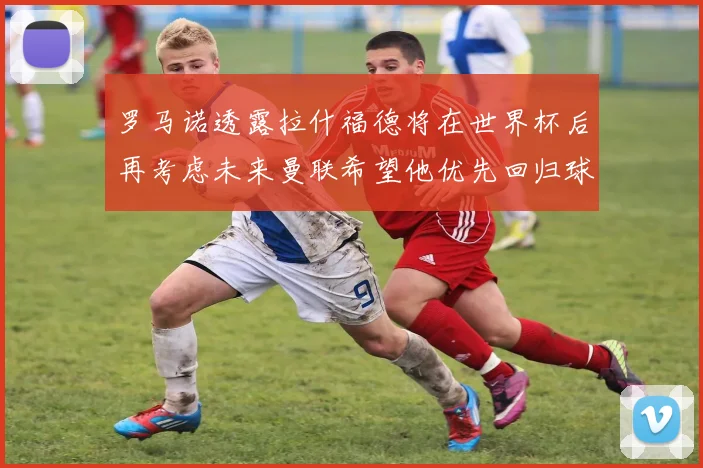 罗马诺透露拉什福德将在世界杯后再考虑未来曼联希望他优先回归球队