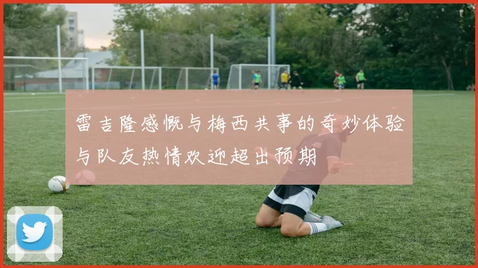 雷吉隆感慨与梅西共事的奇妙体验与队友热情欢迎超出预期