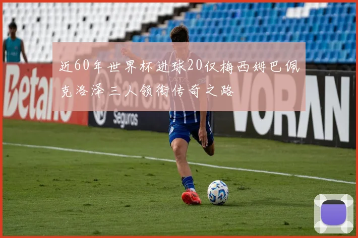 近60年世界杯进球20仅梅西姆巴佩克洛泽三人领衔传奇之路