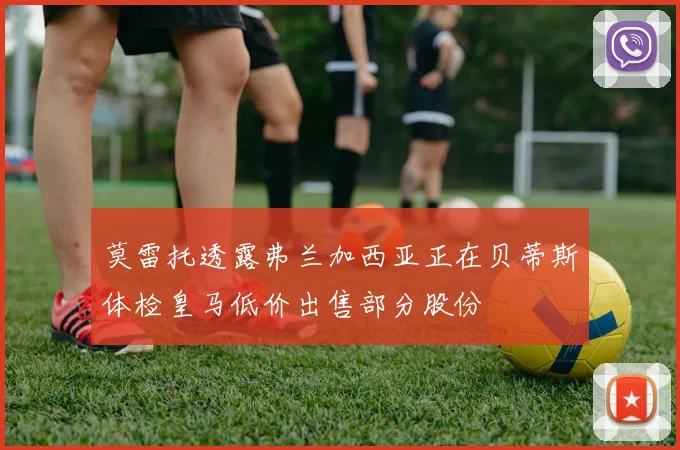 莫雷托透露弗兰加西亚正在贝蒂斯体检皇马低价出售部分股份