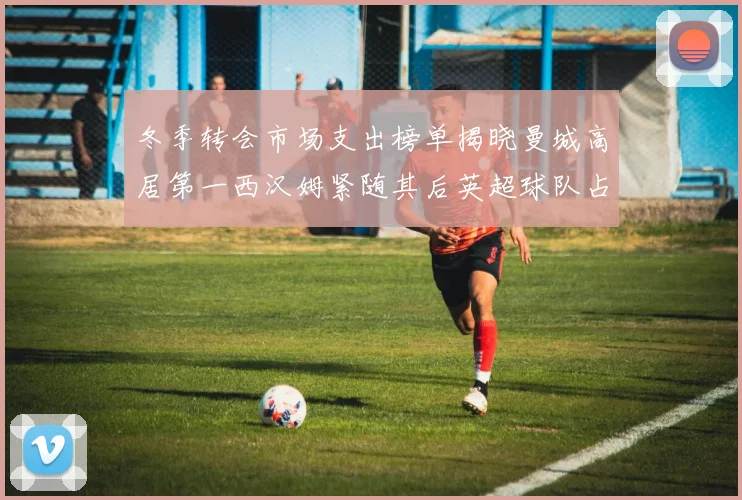 冬季转会市场支出榜单揭晓曼城高居第一西汉姆紧随其后英超球队占据五席