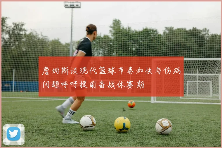 詹姆斯谈现代篮球节奏加快与伤病问题呼吁提前备战休赛期