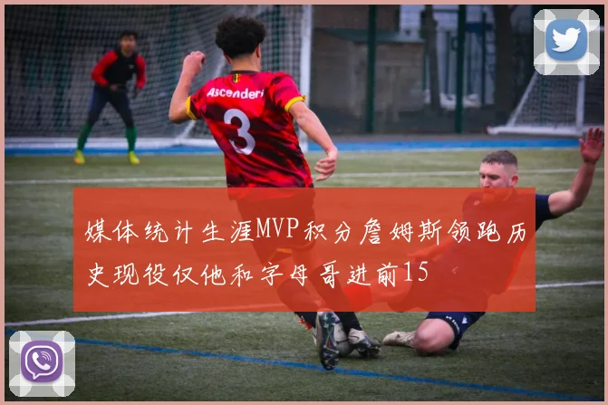 媒体统计生涯MVP积分詹姆斯领跑历史现役仅他和字母哥进前15