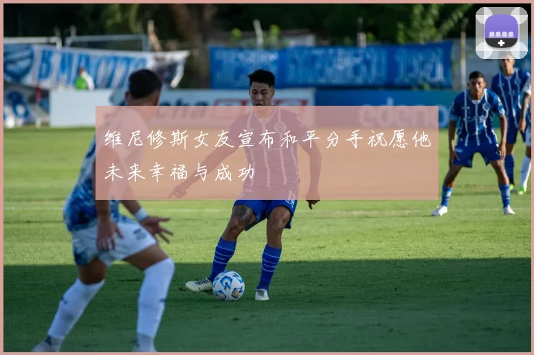 维尼修斯女友宣布和平分手祝愿他未来幸福与成功