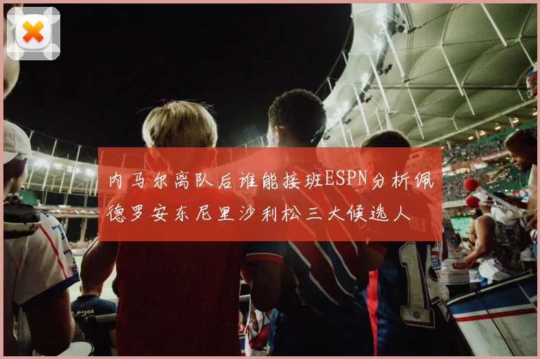 内马尔离队后谁能接班ESPN分析佩德罗安东尼里沙利松三大候选人
