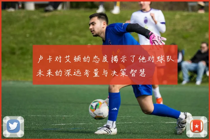 卢卡对艾顿的态度揭示了他对球队未来的深远考量与决策智慧