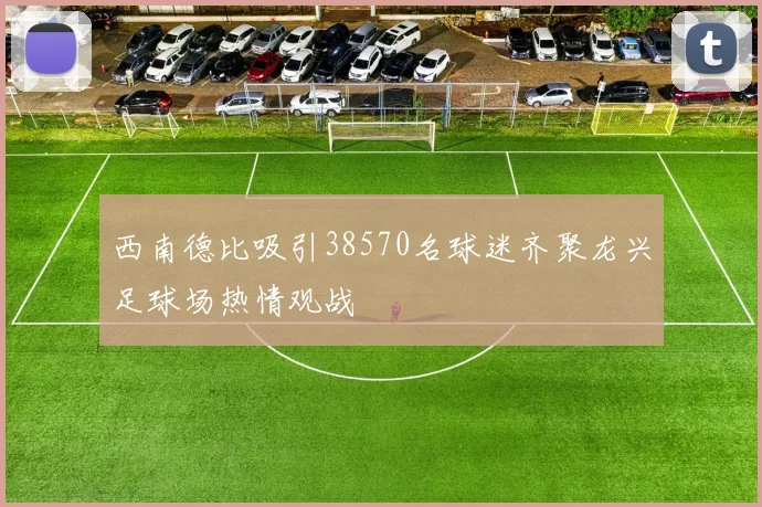 西南德比吸引38570名球迷齐聚龙兴足球场热情观战